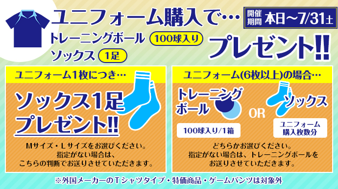 ユニフォーム購入で…トレーニングボール(100球入り) ソックス(一足)プレゼント!! ユニフォーム1枚につき…ソックス1足プレゼント!! Mサイズ・Lサイズをお選びください。指定がない場合は、こちらの判断でお送りさせていただきます。 ユニフォーム(6枚以上)の場合…トレーニングボール(100球入り/1箱) or ソックス(ユニフォーム購入枚数分) どちらかお選びください。指定が無い場合は、トレーニングボールをお送りさせていただきます。※外国メーカーのTシャツタイプ・特価商品・ゲームパンツは対象外